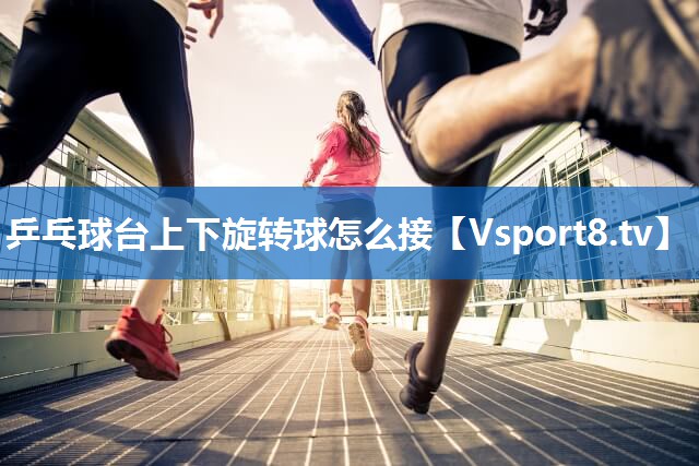乒乓球台上下旋转球怎么接 乒乓球台上下旋转球怎么接